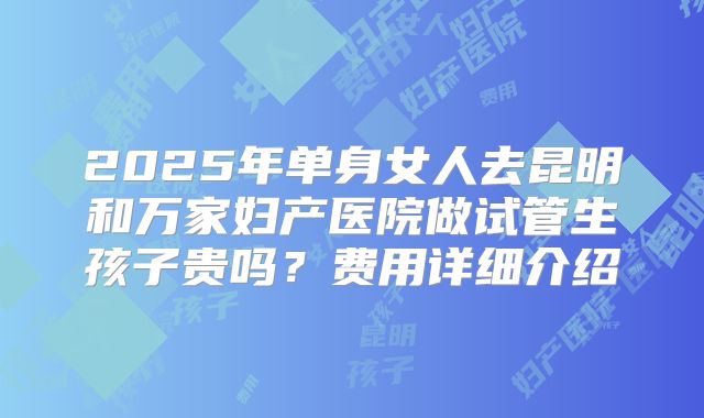 2025年单身女人去昆明和万家妇产医院做试管生孩子贵吗？费用详细介绍