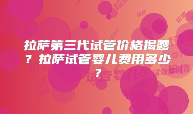 拉萨第三代试管价格揭露？拉萨试管婴儿费用多少？