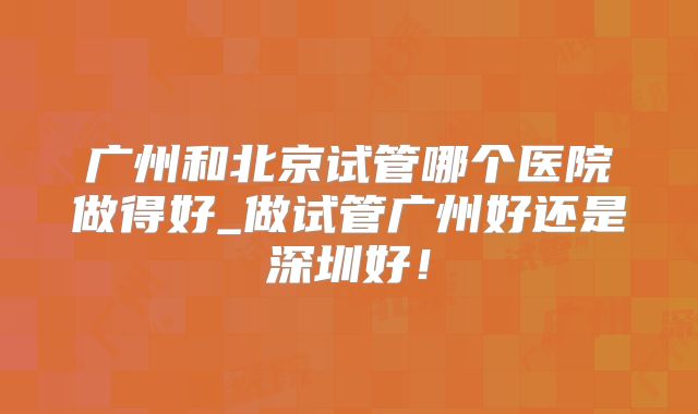 广州和北京试管哪个医院做得好_做试管广州好还是深圳好！