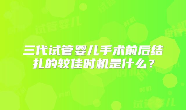 三代试管婴儿手术前后结扎的较佳时机是什么?