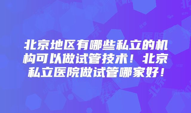 北京地区有哪些私立的机构可以做试管技术！北京私立医院做试管哪家好！