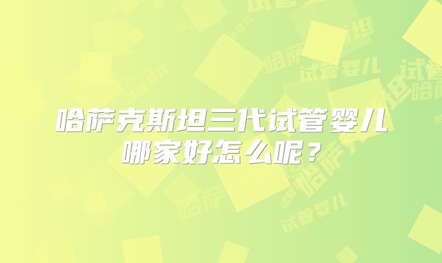 哈萨克斯坦三代试管婴儿哪家好怎么呢？