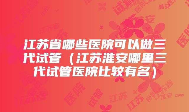 江苏省哪些医院可以做三代试管（江苏淮安哪里三代试管医院比较有名）