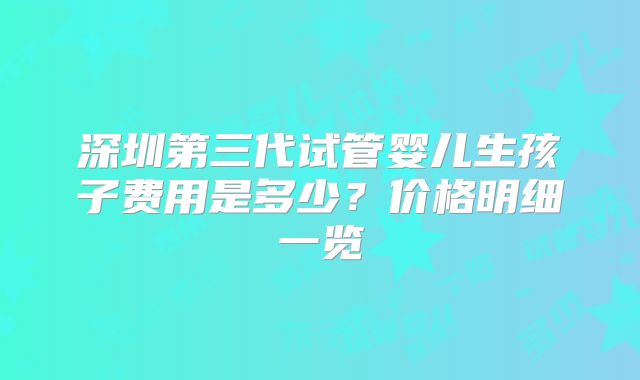 深圳第三代试管婴儿生孩子费用是多少?价格明细一览