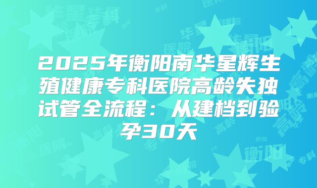 2025年衡阳南华星辉生殖健康专科医院高龄失独试管全流程：从建档到验孕30天