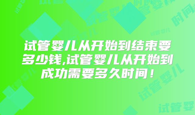 试管婴儿从开始到结束要多少钱,试管婴儿从开始到成功需要多久时间！