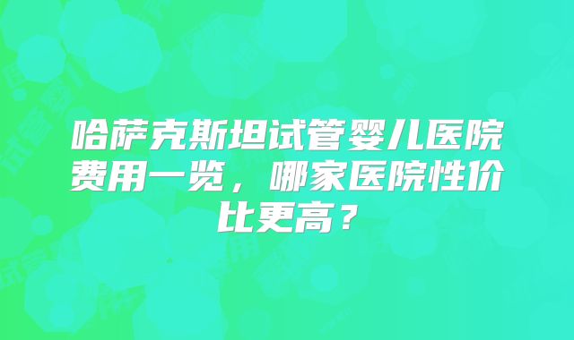 哈萨克斯坦试管婴儿医院费用一览，哪家医院性价比更高？