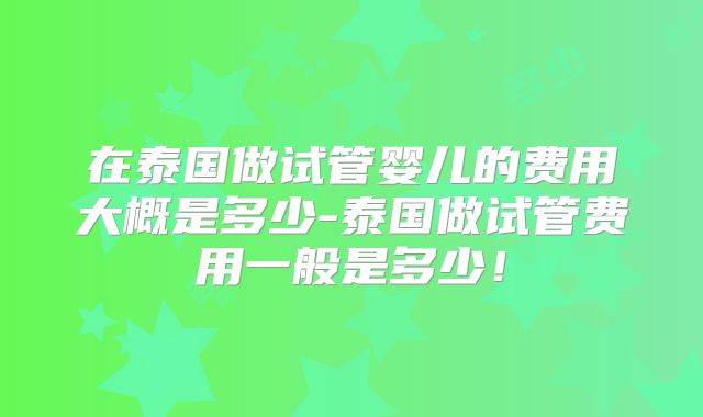在泰国做试管婴儿的费用大概是多少-泰国做试管费用一般是多少！