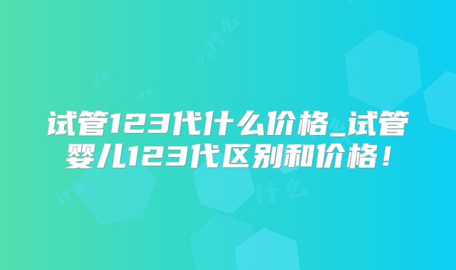 试管123代什么价格_试管婴儿123代区别和价格!