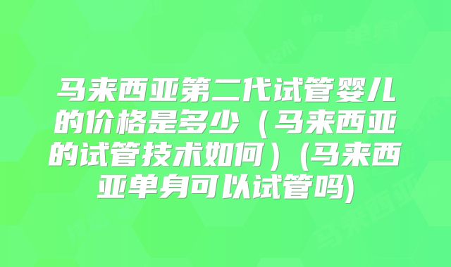 马来西亚第二代试管婴儿的价格是多少（马来西亚的试管技术如何）(马来西亚单身可以试管吗)