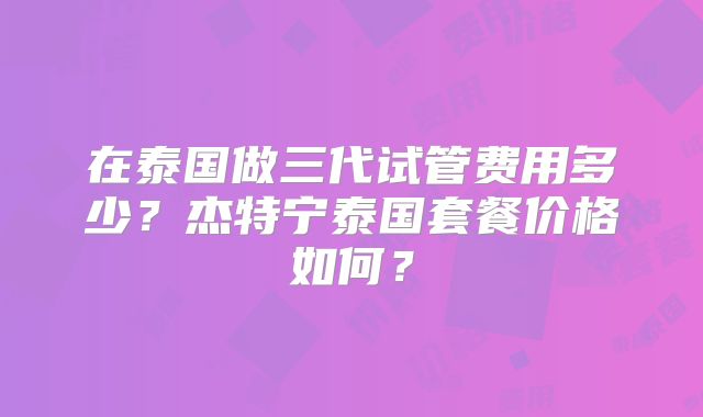 在泰国做三代试管费用多少？杰特宁泰国套餐价格如何？