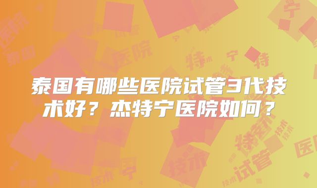 泰国有哪些医院试管3代技术好？杰特宁医院如何？