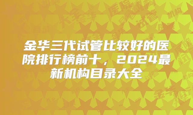 金华三代试管比较好的医院排行榜前十，2024最新机构目录大全