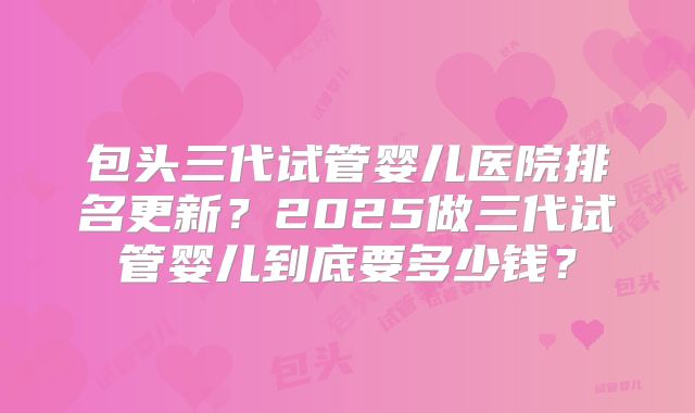 包头三代试管婴儿医院排名更新？2025做三代试管婴儿到底要多少钱？