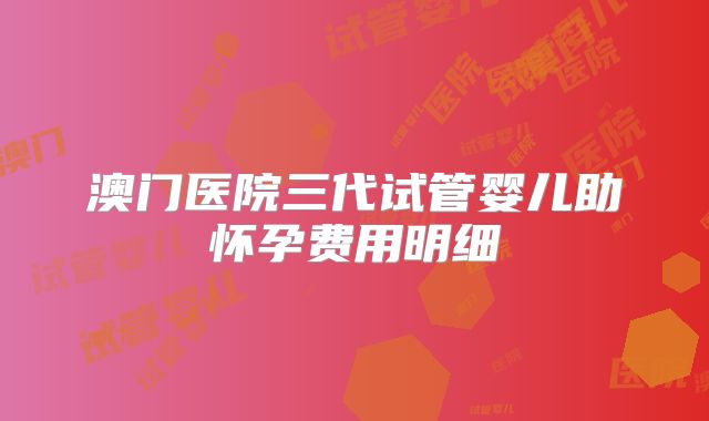 澳门医院三代试管婴儿助怀孕费用明细