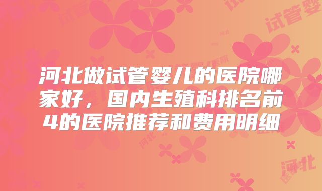 河北做试管婴儿的医院哪家好，国内生殖科排名前4的医院推荐和费用明细