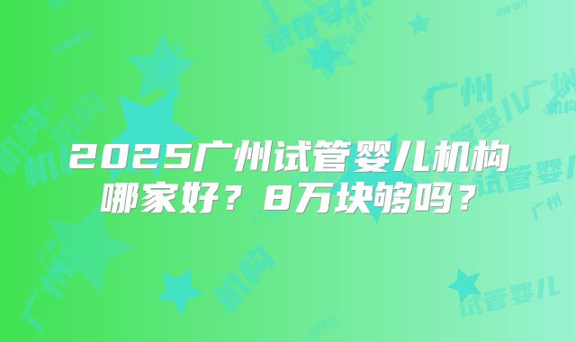 2025广州试管婴儿机构哪家好?8万块够吗?