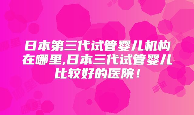 日本第三代试管婴儿机构在哪里,日本三代试管婴儿比较好的医院！