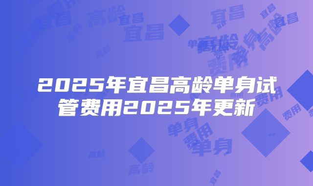 2025年宜昌高龄单身试管费用2025年更新