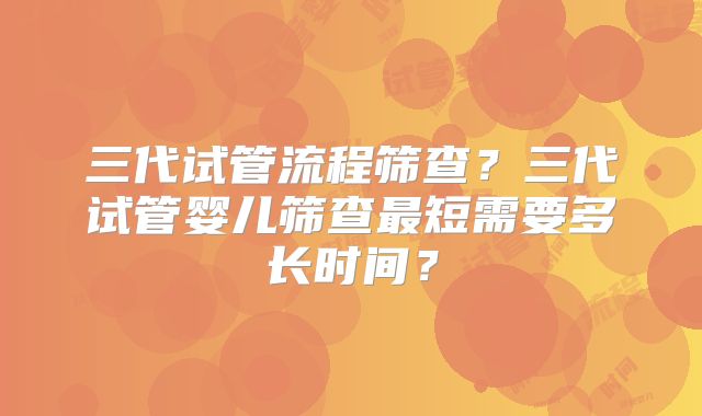 三代试管流程筛查？三代试管婴儿筛查最短需要多长时间？