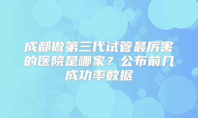 成都做第三代试管最厉害的医院是哪家？公布前几成功率数据