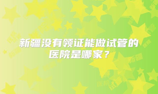 新疆没有领证能做试管的医院是哪家?