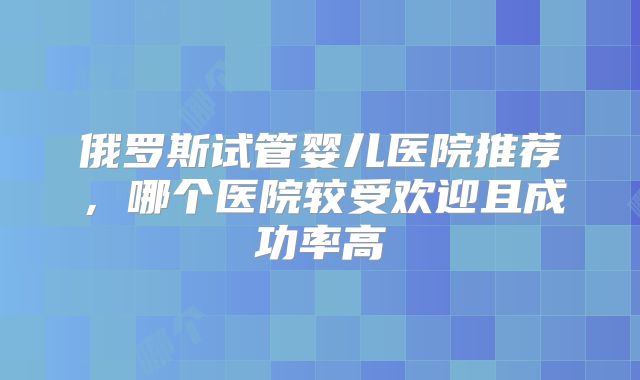 俄罗斯试管婴儿医院推荐，哪个医院较受欢迎且成功率高
