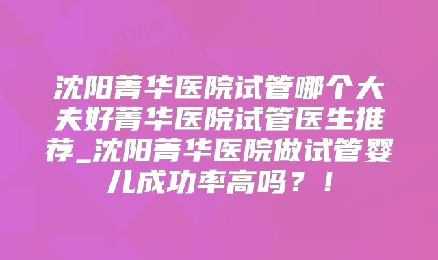 沈阳菁华医院试管哪个大夫好菁华医院试管医生推荐_沈阳菁华医院做试管婴儿成功率高吗?!