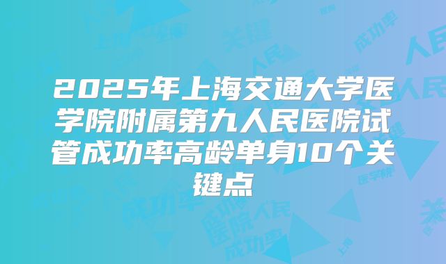 2025年上海交通大学医学院附属第九人民医院试管成功率高龄单身10个关键点