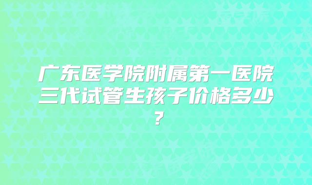 广东医学院附属第一医院三代试管生孩子价格多少？