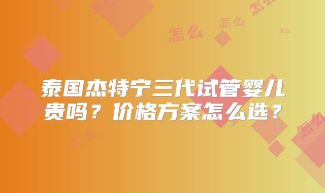 泰国杰特宁三代试管婴儿贵吗？价格方案怎么选？