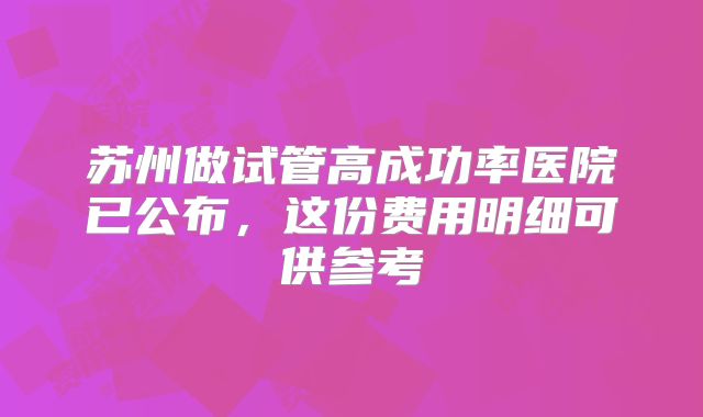 苏州做试管高成功率医院已公布,这份费用明细可供参考