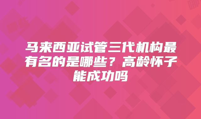 马来西亚试管三代机构最有名的是哪些?高龄怀子能成功吗