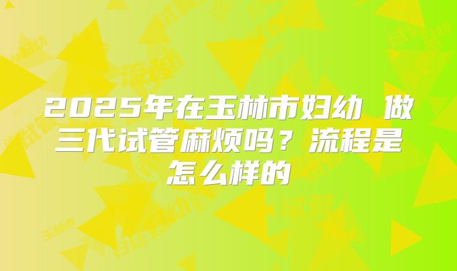 2025年在玉林市妇幼 做三代试管麻烦吗？流程是怎么样的