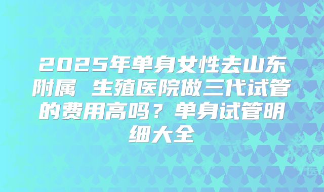 2025年单身女性去山东附属 生殖医院做三代试管的费用高吗？单身试管明细大全