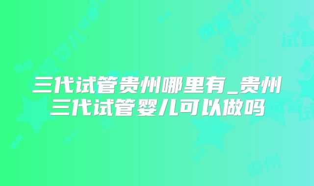 三代试管贵州哪里有_贵州三代试管婴儿可以做吗