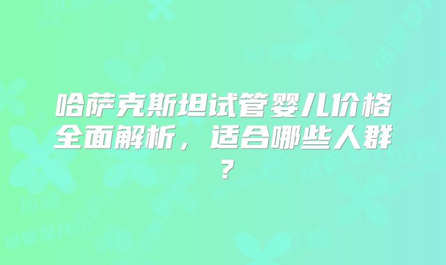 哈萨克斯坦试管婴儿价格全面解析，适合哪些人群？