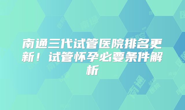 南通三代试管医院排名更新！试管怀孕必要条件解析