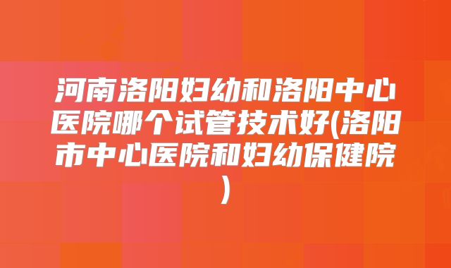 河南洛阳妇幼和洛阳中心医院哪个试管技术好(洛阳市中心医院和妇幼保健院)