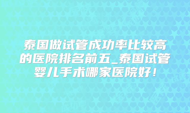 泰国做试管成功率比较高的医院排名前五_泰国试管婴儿手术哪家医院好!