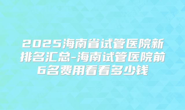 2025海南省试管医院新排名汇总-海南试管医院前6名费用看看多少钱