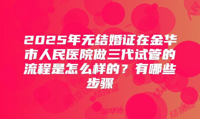 2025年无结婚证在金华市人民医院做三代试管的流程是怎么样的?有哪些步骤