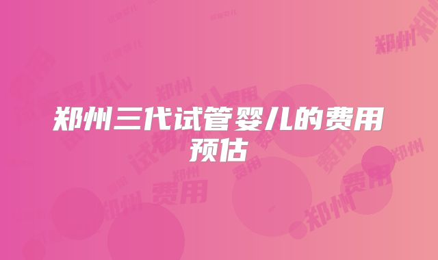 郑州三代试管婴儿的费用预估