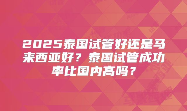 2025泰国试管好还是马来西亚好？泰国试管成功率比国内高吗？