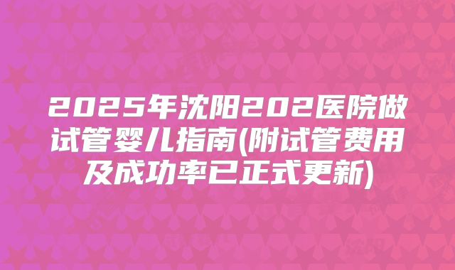 2025年沈阳202医院做试管婴儿指南(附试管费用及成功率已正式更新)