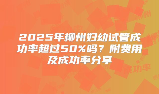 2025年柳州妇幼试管成功率超过50%吗？附费用及成功率分享