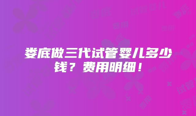 娄底做三代试管婴儿多少钱？费用明细！