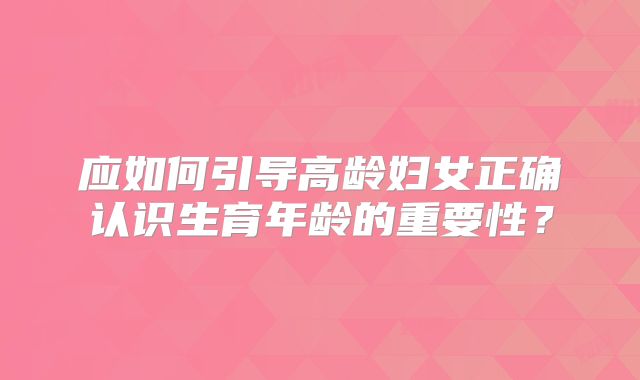 应如何引导高龄妇女正确认识生育年龄的重要性？