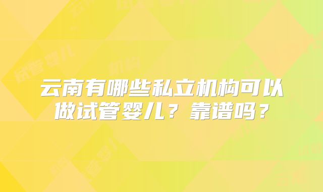 云南有哪些私立机构可以做试管婴儿？靠谱吗？
