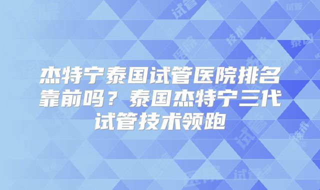 杰特宁泰国试管医院排名靠前吗？泰国杰特宁三代试管技术领跑
